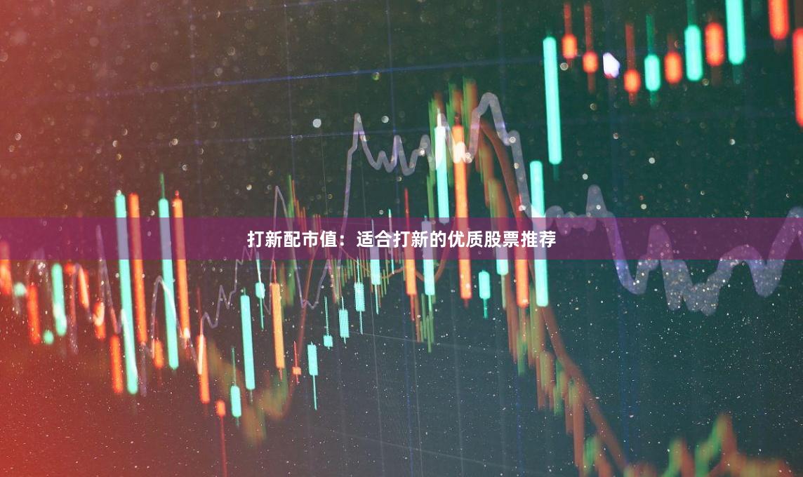 打新配市值：适合打新的优质股票推荐