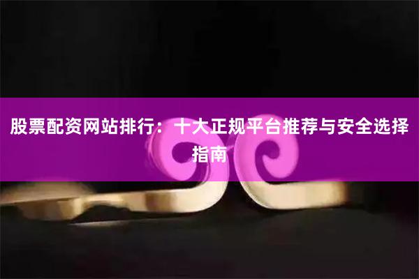 股票配资网站排行：十大正规平台推荐与安全选择指南